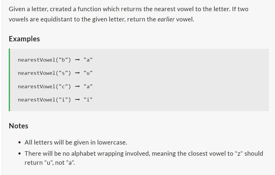 Given a letter, created a function which returns the nearest vowel to the letter. If two
vowels are equidistant to the given letter, return the earlier vowel.
Examples
nearest Vowel ("b")
nearest Vowel("s")
nearest Vowel("c") → "a"
nearest Vowel("i") ➡ "i"
"a"
-
Notes
• All letters will be given in lowercase.
• There will be no alphabet wrapping involved, meaning the closest vowel to "z" should
return "u", not "a".
