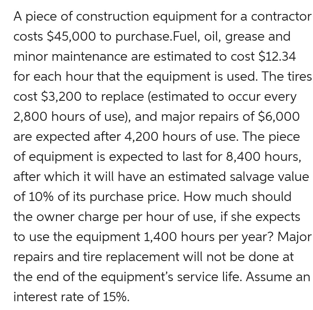 A piece of construction equipment for a contractor
costs $45,000 to purchase.Fuel, oil, grease and
minor maintenance are estimated to cost $12.34
for each hour that the equipment is used. The tires
cost $3,200 to replace (estimated to occur every
2,800 hours of use), and major repairs of $6,000
are expected after 4,200 hours of use. The piece
of equipment is expected to last for 8,400 hours,
after which it will have an estimated salvage value
of 10% of its purchase price. How much should
the owner charge per hour of use, if she expects
to use the equipment 1,400 hours per year? Major
repairs and tire replacement will not be done at
the end of the equipment's service life. Assume an
interest rate of 15%.
