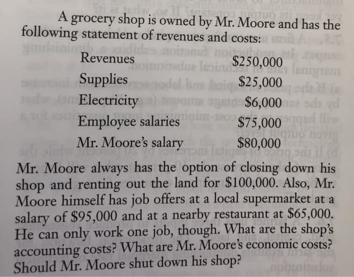 A grocery shop is owned by Mr. Moore and has the
following statement of revenues and costs:
gnideini
Revenues
edua leoin
$250,000
lanignen
da
$6,000 e odi vd
$75,000 ed liw
vig
Supplies
3w (o Electricity
del bas deaiq $25,000
Employee salaries
Mr. Moore's salary
$80,000
ACu ond
Mr. Moore always has the option of closing down his
shop and renting out the land for $100,000. Also, Mr.
Moore himself has job offers at a local supermarket at a
salary of $95,000 and at a nearby restaurant at $65,000.
He can only work one job, though. What are the shop's
accounting costs? What are Mr. Moore's economic costs?
Should Mr. Moore shut down his shop?
