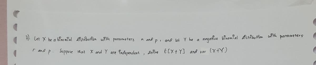 7). Let X be a binomial distribution with parameters
I and p. Suppose that X and Y are independent, derive E[X+Y] and var (X+Y)
р.
r
n and
P and let y be a
negative binomial distribution with
parameters
