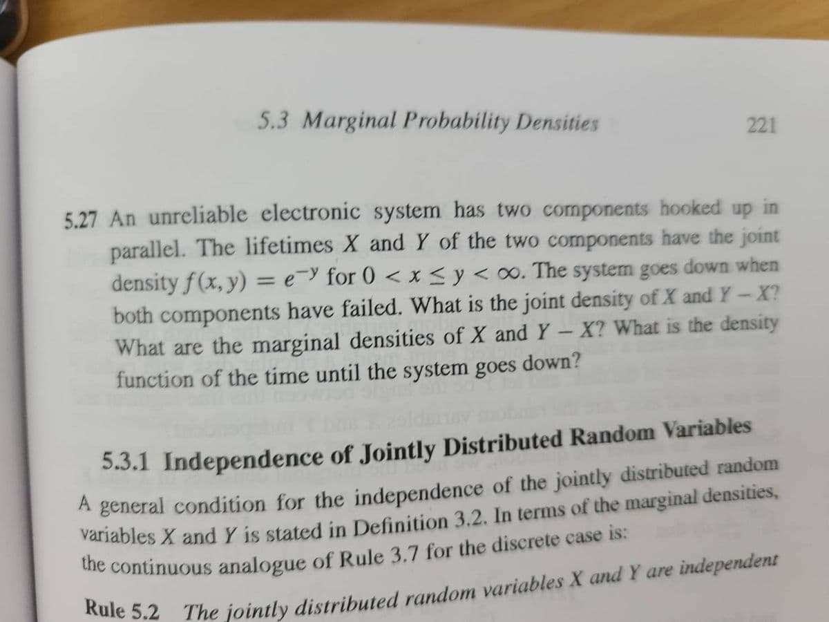 5.3 Marginal Probability Densities
221
5.27 An unreliable electronic system has two components hooked up in
parallel. The lifetimes X and Y of the two components have the joint
density f(x, y) = ey for 0 < x≤ y < oo. The system goes down when
both components have failed. What is the joint density of X and Y-X?
What are the marginal densities of X and Y - X? What is the density
function of the time until the system goes down?
5.3.1 Independence of Jointly Distributed Random Variables
A general condition for the independence of the jointly distributed random
variables X and Y is stated in Definition 3.2. In terms of the marginal densities,
the continuous analogue of Rule 3.7 for the discrete case is:
Rule 5.2 The jointly distributed random variables X and Y are independent