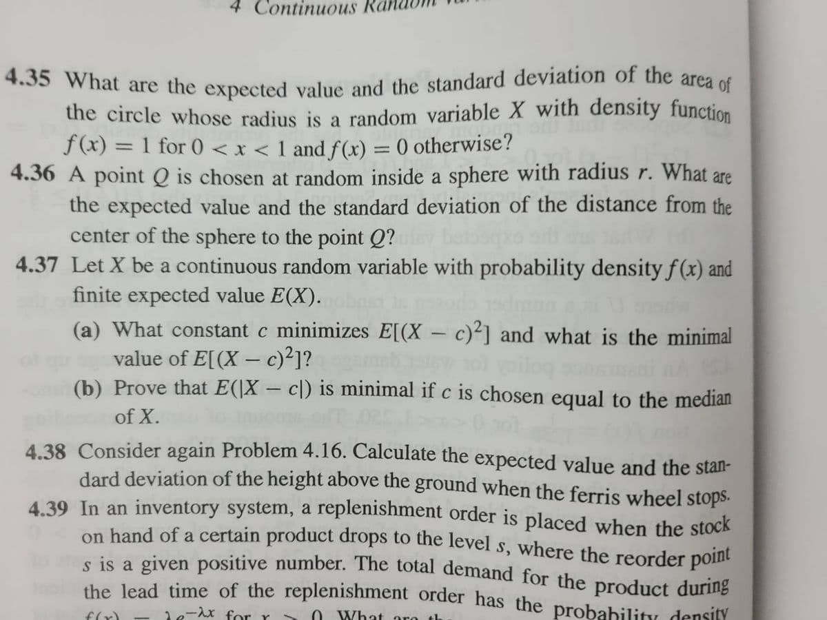 4 Continuous
4.35 What are the expected value and the standard deviation of the area of
the circle whose radius is a random variable X with density function
f(x) = 1 for 0 < x < 1 and f(x) = 0 otherwise?
4.36 A point Q is chosen at random inside a sphere with radius r. What are
the expected value and the standard deviation of the distance from the
center of the sphere to the point Q?
4.37 Let X be a continuous random variable with probability density f(x) and
finite expected value E(X).
(a) What constant c minimizes E[(X - c)2] and what is the minimal
value of E[(X - c)²]?
com (b) Prove that E(X- c) is minimal if c is chosen equal to the median
gibsour of X.
4.38 Consider again Problem 4.16. Calculate the expected value and the stan-
dard deviation of the height above the ground when the ferris wheel stops.
4.39 In an inventory system, a replenishment order is placed when the stock
on hand of a certain product drops to the level s, where the reorder point
s is a given positive number. The total demand for the product during
the lead time of the replenishment order has the probability density
f(x) de-ix for r
What are th
-
