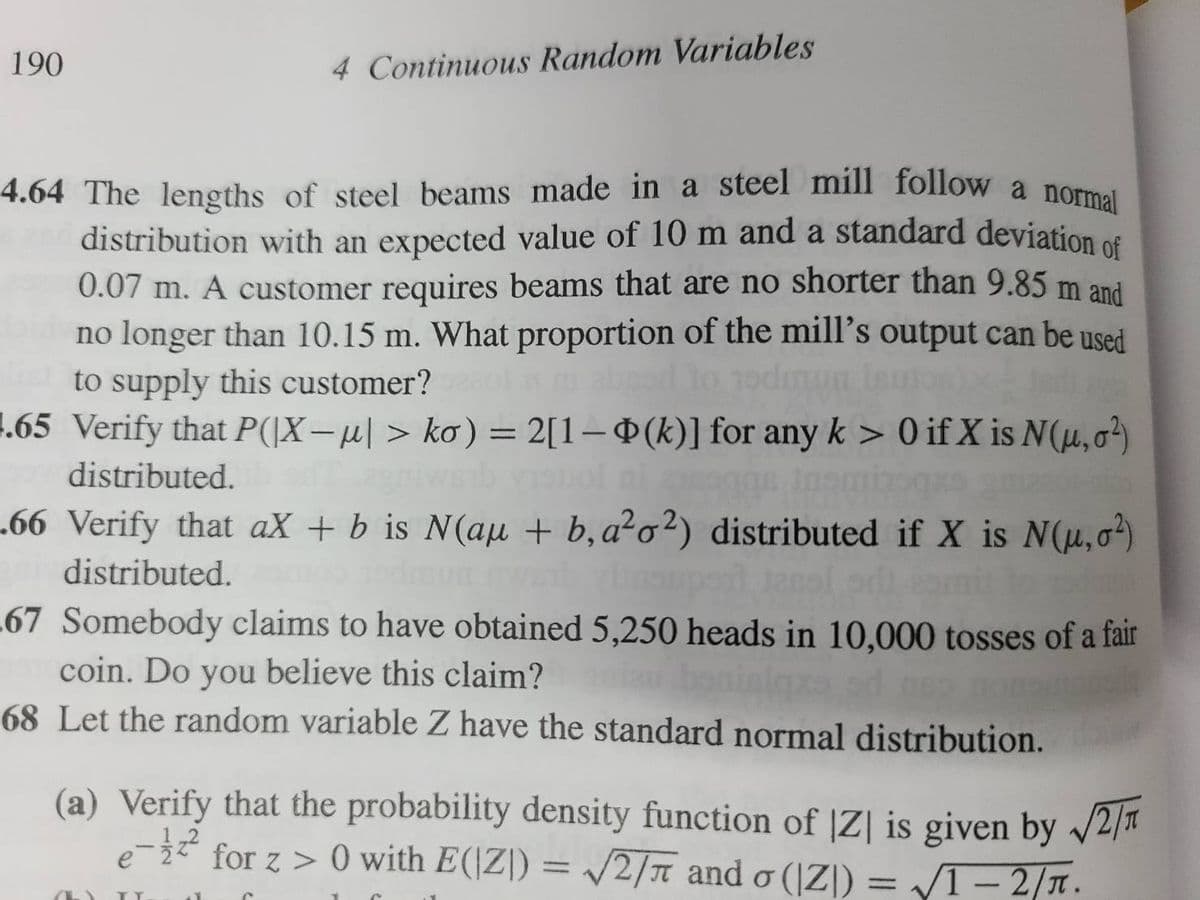 190
4 Continuous Random Variables
4.64 The lengths of steel beams made in a steel mill follow a normal
distribution with an expected value of 10 m and a standard deviation of
0.07 m. A customer requires beams that are no shorter than 9.85 m and
no longer than 10.15 m. What proportion of the mill's output can be used
to supply this customer?
todmun
1.65 Verify that P(X− µ| > ko) = 2[1-(k)] for any k > 0 if X is N(u,0²)
distributed.
.66 Verify that aX + b is N(au + b, a²o2) distributed if X is N(u,02)
Unsuport 12nol ori
distributed.
67 Somebody claims to have obtained 5,250 heads in 10,000 tosses of a fair
coin. Do you believe this claim?
68 Let the random variable Z have the standard normal distribution.
(a) Verify that the probability density function of |Z| is given by √2/1
e-² for z> 0 with E(Z) = √2/7 and o (Z))=√1-2/π.
(6) TY