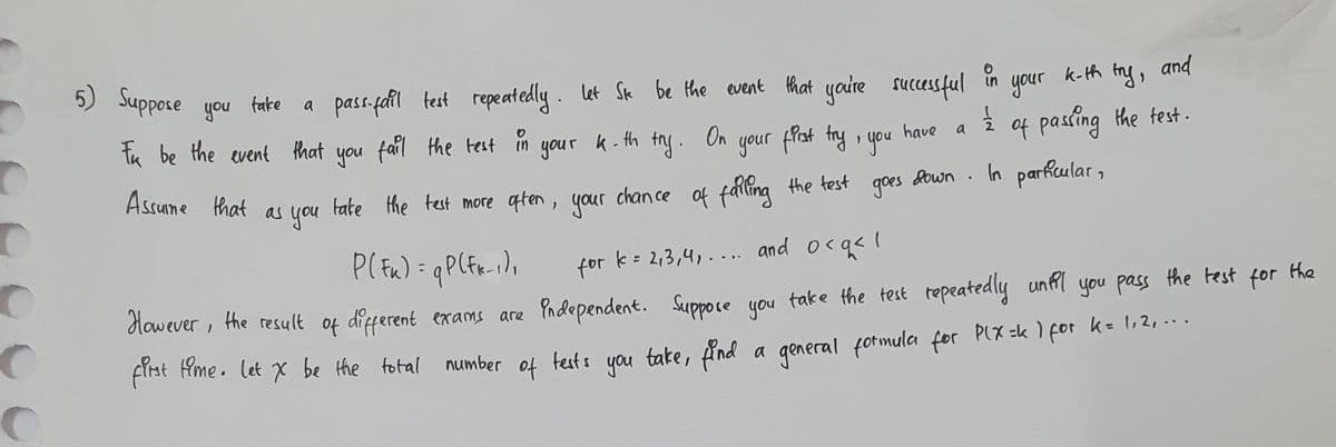 C
с
5) Suppose you
take
pass-fail test repeatedly. Let Sk be the event that you're successful
fail the test in your
k-th
try.
have
Ik be the event that you fail the test
Assume that
as you
On
your first try, you
take the test more often, your chance of falling the test
goes
for
k = 2,3,4,.... and o<q< 1
a
in
11⁄2
k-th try, and
passing the test.
your
of
down. In particular,
P(Fu) = q P (fx-1),
However, the result of different exams are independent. Suppose you take the test repeatedly until you pass
first time. let X be the total number of tests you take, find a general formula for P(x =k 1 for k=1,2,...
the test for the