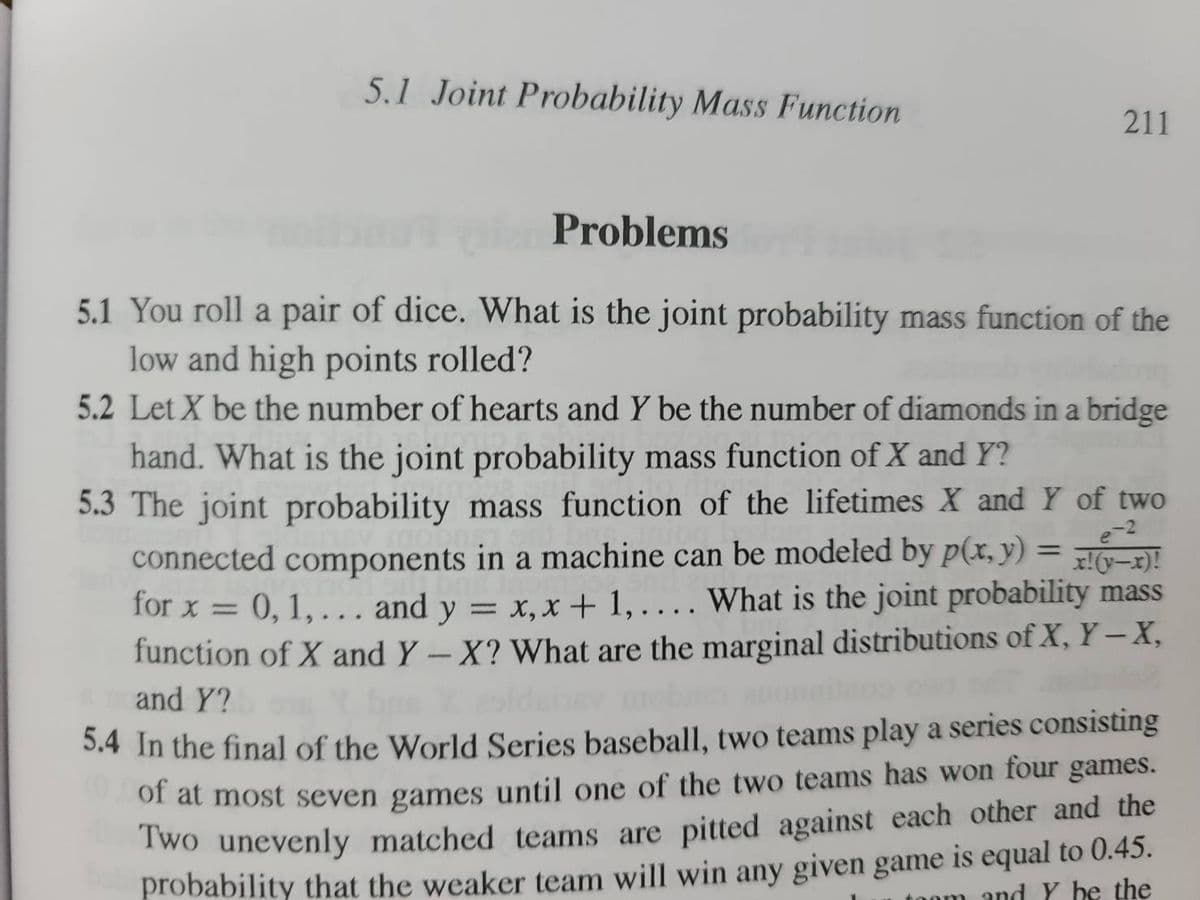 5.1 Joint Probability Mass Function
211
Problems
5.1 You roll a pair of dice. What is the joint probability mass function of the
low and high points rolled?
5.2 Let X be the number of hearts and Y be the number of diamonds in a bridge
hand. What is the joint probability mass function of X and Y?
5.3 The joint probability mass function of the lifetimes X and Y of two
connected components in a machine can be modeled by p(x, y) = x!(y-x)!
for x = 0, 1,... and y = x, x + 1,.... What is the joint probability mass
function of X and Y - X? What are the marginal distributions of X, Y-X,
and Y?
5.4 In the final of the World Series baseball, two teams play a series consisting
of at most seven games until one of the two teams has won four games.
Two unevenly matched teams are pitted against each other and the
probability that the weaker team will win any given game is equal to 0.45.
toom and Y he the