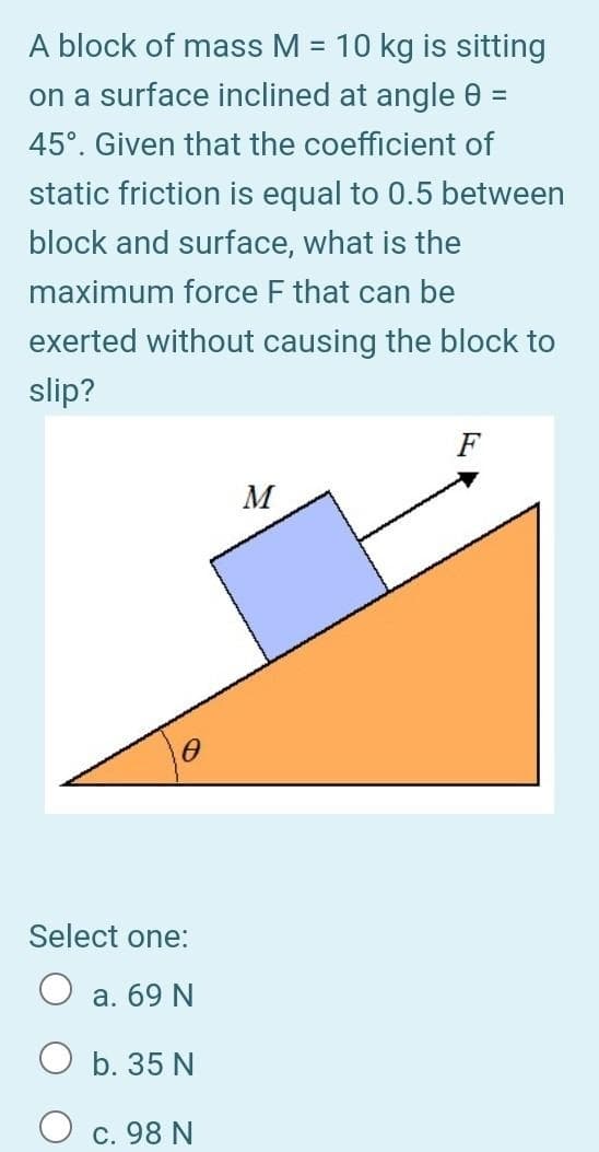 A block of mass M = 10 kg is sitting
%3D
on a surface inclined at angle 0
45°. Given that the coefficient of
static friction is equal to 0.5 between
block and surface, what is the
maximum force F that can be
exerted without causing the block to
slip?
F
M
Select one:
а. 69 N
b. 35 N
c. 98 N
