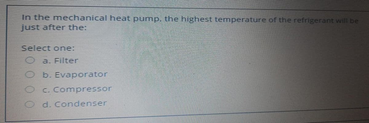 In the mechanical heat pump, the highest temperature of the refrigerant will be
just after the:
Select one:
a. Filter
O b. Evaporator
C. Compressor
O d. Condenser
