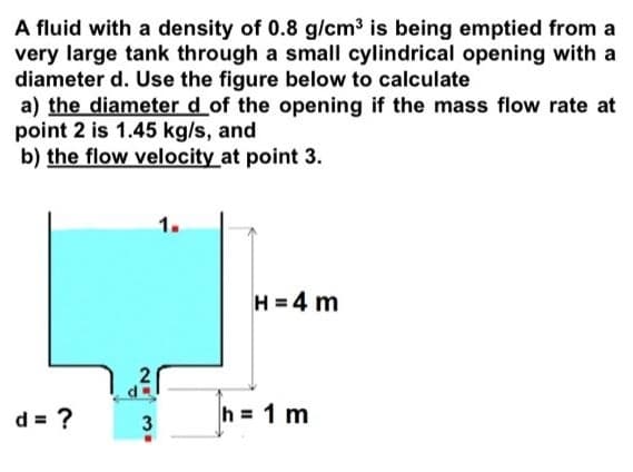 A fluid with a density of 0.8 g/cm3 is being emptied from a
very large tank through a small cylindrical opening with a
diameter d. Use the figure below to calculate
a) the diameter d_of the opening if the mass flow rate at
point 2 is 1.45 kg/s, and
b) the flow velocity at point 3.
1.
H = 4 m
d = ?
3
h = 1 m
2.
