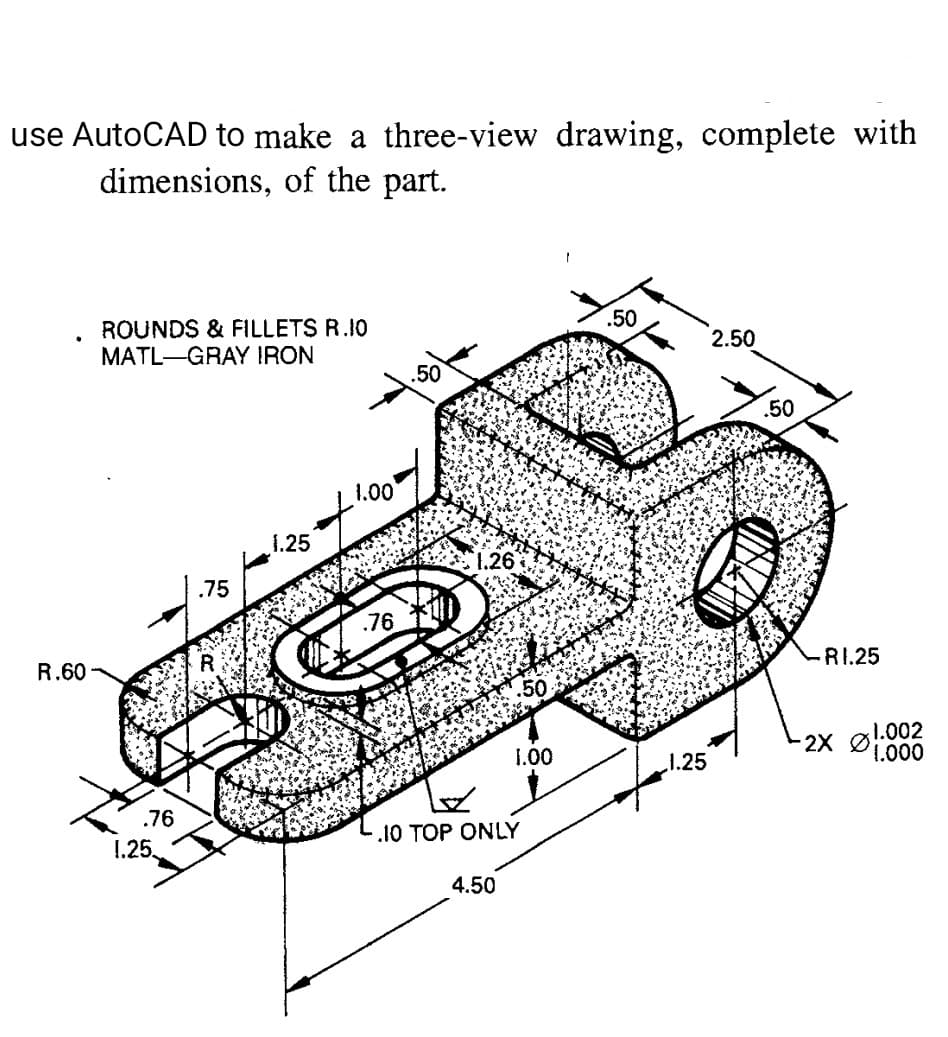 use AutoCAD to make a three-view drawing, complete with
dimensions, of the part.
.50
ROUNDS & FILLETS R.10
MATL-GRAY IRON
2.50
.50
.50
1.00
1.25
1.26%
.75
.76
R.60 -
RI.25
1.002
2X Ø
1.000
1.00
1.25
.76
.10 TOP ONLY
1.25
4.50
