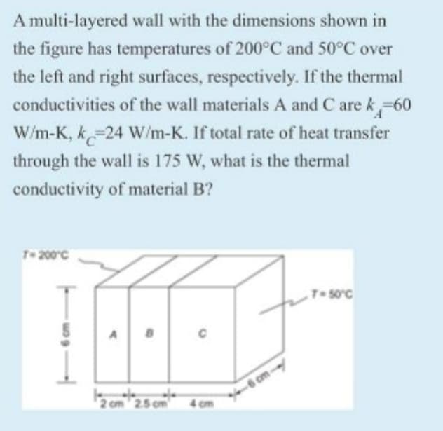 A multi-layered wall with the dimensions shown in
the figure has temperatures of 200°C and 50°C over
the left and right surfaces, respectively. If the thermal
conductivities of the wall materials A and C are k-60
W/m-K, k-24 W/m-K. If total rate of heat transfer
through the wall is 175 W, what is the thermal
conductivity of material B?
T- 200°C
T-soc
6 cm-
2 om 25 om
