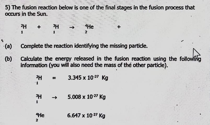 5) The fusion reaction below is one of the final stages in the fusion process that
occurs in the Sun.
2H +
(a)
(b)
2H
1
Complete the reaction identifying the missing particle.
WANTS
Calculate the energy released in the fusion reaction using the following
information (you will also need the mass of the other particle).
= 3.345 x 10-27 Kg
3H
1
3H
1
"He
2
4He
2
5.008 x 10-27 Kg
6.647 x 10.27 Kg