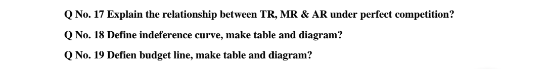 Q No. 17 Explain the relationship between TR, MR & AR under perfect competition?
Q No. 18 Define indeference curve, make table and diagram?
Q No. 19 Defien budget line, make table and diagram?

