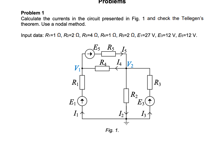 Próblémš
Problem 1
Calculate the currents in the circuit presented in Fig. 1 and check the Tellegen's
theorem. Use a nodal method.
Input data: R1=1 Q, R2=2 Q, R3=4 Q, R=1 Q, Rs=2 Q, E1=27 V, E3=12 V, Es=12 V.
Es R5 Is
R4 14 V2
Vi
R1
R3
R2
E (1
I
I3
Fig. 1.
