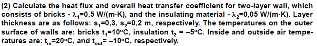 (2) Calculate the heat flux and overall heat transfer coefficient for two-layer wall, which
consists of bricks - 1,=0,5 W/(m-K), and the insulating material - 12=0,05 W/(m-K). Layer
thickness are as follows: s,=0,3, s,=0,2 m, respectively. The temperatures on the outer
surface of walls are: bricks t,=10°C, insulation tą = -5°C. Inside and outside air tempe-
ratures are: t,=20°C, and tout= -10°C, respectively.
