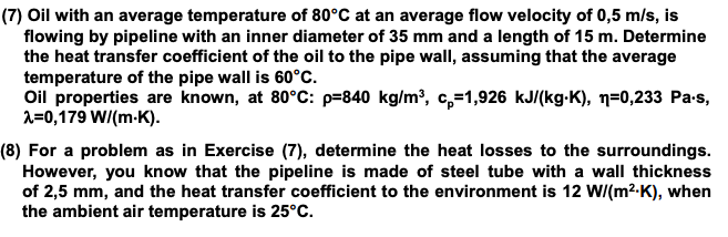 (7) Oil with an average temperature of 80°C at an average flow velocity of 0,5 m/s, is
flowing by pipeline with an inner diameter of 35 mm and a length of 15 m. Determine
the heat transfer coefficient of the oil to the pipe wall, assuming that the average
temperature of the pipe wall is 60°C.
Oil properties are known, at 80°c: p=840 kg/m³, c,=1,926 kJ/(kg-K), n=0,233 Pa-s,
1=0,179 W/(m-K).
(8) For a problem as in Exercise (7), determine the heat losses to the surroundings.
However, you know that the pipeline is made of steel tube with a wall thickness
of 2,5 mm, and the heat transfer coefficient to the environment is 12 W/(m2-K), when
the ambient air temperature is 25°C.
