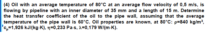 (4) Oil with an average temperature of 80°C at an average flow velocity of 0,5 m/s, is
flowing by pipeline with an inner diameter of 35 mm and a length of 15 m. Determine
the heat transfer coefficient of the oil to the pipe wall, assuming that the average
temperature of the pipe wall is 60°C. Oil properties are known, at 80°C: p=840 kg/m³,
"c,=1,926 kJ/(kg-K), n=0,233 Pa-s, 2=0,179 W/(m-K).
