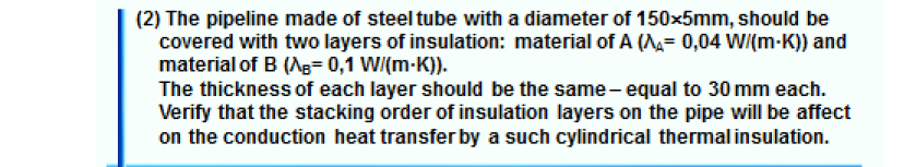 (2) The pipeline made of steel tube with a diameter of 150x5mm, should be
covered with two layers of insulation: material of A (= 0,04 W/(m-K)) and
material of B (Ag= 0,1 W/(m-K)).
The thickness of each layer should be the same- equal to 30 mm each.
Verify that the stacking order of insulation layers on the pipe will be affect
on the conduction heat transfer by a such cylindrical thermalinsulation.
