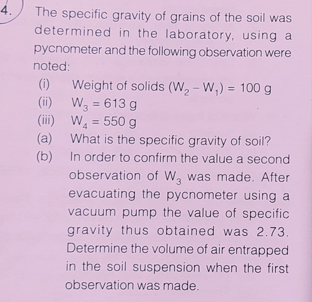 4.
The specific gravity of grains of the soil was
determined in the laboratory, using a
pycnometer and the following observation were
noted:
(i)
Weight of solids (W, - W,) = 100 g
%3D
(ii)
W3 = 613 g
(ii)
W = 550 g
(a)
What is the specific gravity of soil?
(b) In order to confirm the value a second
observation of W, was made. After
evacuating the pycnometer using a
vacuum pump the value of specific
gravity thus obtained was 2.73.
Determine the volume of air entrapped
in the soil suspension when the first
observation was made.
