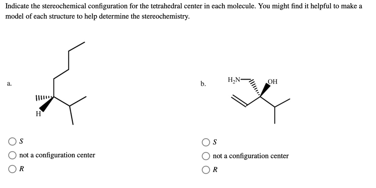 Indicate the stereochemical configuration for the tetrahedral center in each molecule. You might find it helpful to make a
model of each structure to help determine the stereochemistry.
H,N-
ОН
а.
b.
H
S
S
not a configuration center
not a configuration center
R
R
