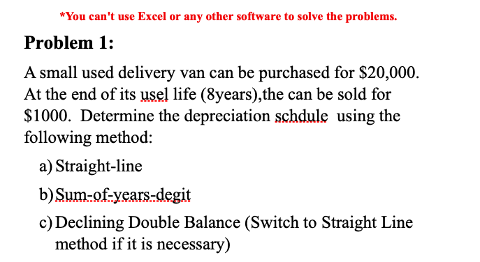 *You can't use Excel or any other software to solve the problems.
Problem 1:
A small used delivery van can be purchased for $20,000.
At the end of its usel life (8years),the can be sold for
$1000. Determine the depreciation schdule using the
following method:
a) Straight-line
b)Sum-of-years-degit
c) Declining Double Balance (Switch to Straight Line
method if it is necessary)
