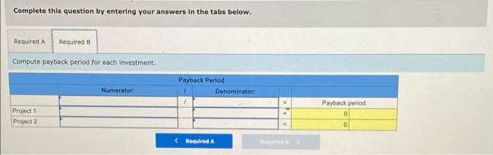 Complete this question by entering your answers in the tabs below.
Required A
Required B
Compute payback period for each investment.
Payback Period
Numerator:
Denominator:
Payback period
Project 1
Project 2
< Required A
Roquired
