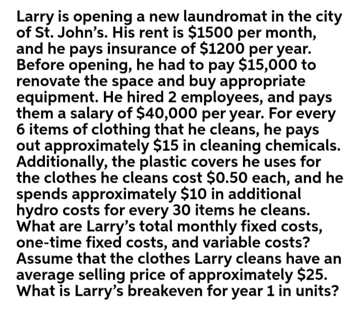 Larry is opening a new laundromat in the city
of St. John's. His rent is $1500 per month,
and he pays insurance of $1200 per year.
Before opening, he had to pay $15,000 to
renovate the space and buy appropriate
equipment. He hired 2 employees, and pays
them a salary of $40,000 per year. For every
6 items of clothing that he cleans, he pays
out approximately $15 in cleaning chemicals.
Additionally, the plastic covers he uses for
the clothes he cleans cost $0.50 each, and he
spends approximately $10 in additional
hydro costs for every 30 items he cleans.
What are Larry's total monthly fixed costs,
one-time fixed costs, and variable costs?
Assume that the clothes Larry cleans have an
average selling price of approximately $25.
What is Larry's breakeven for year 1 in units?
