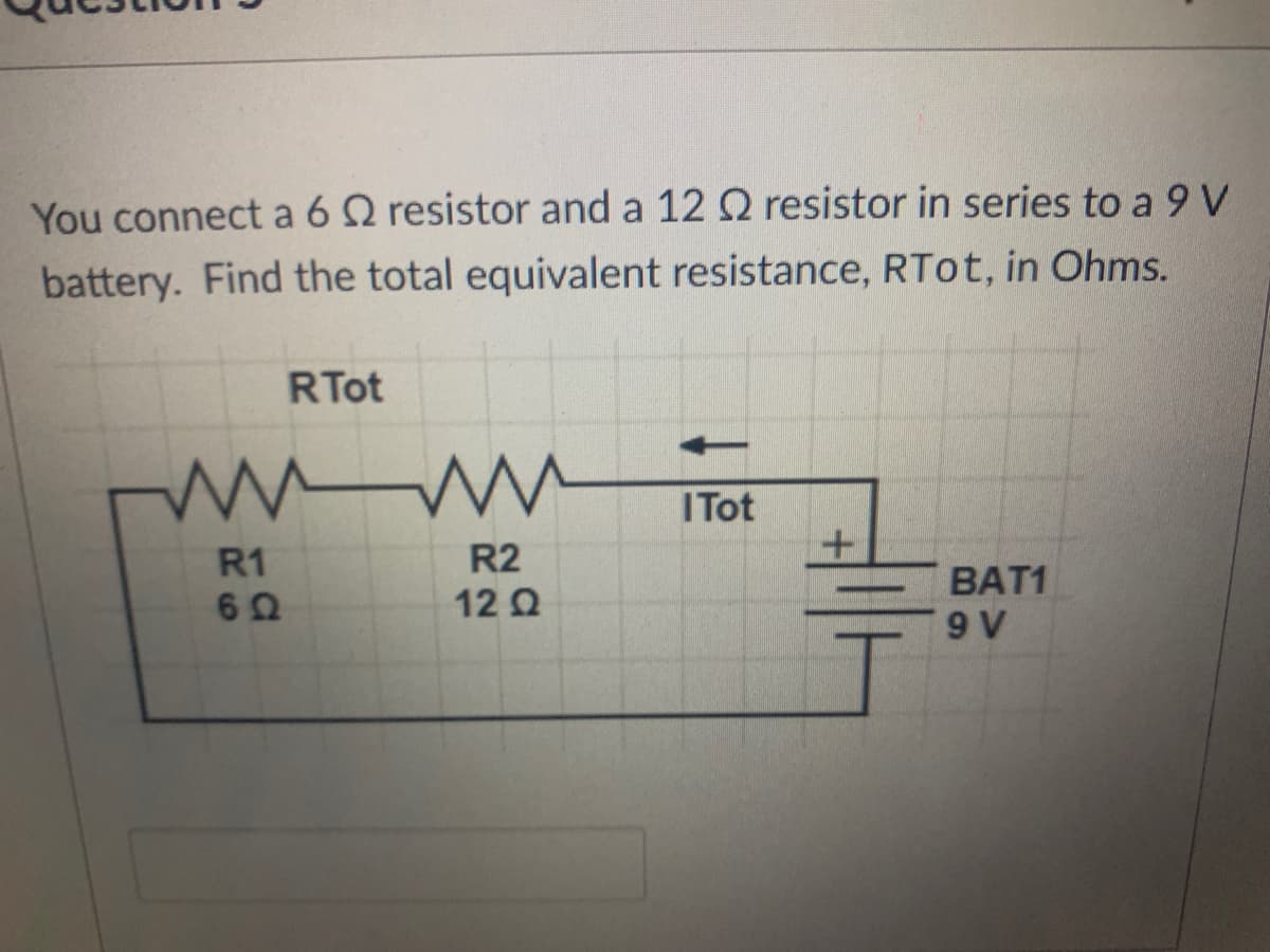 You connect a 6 Q resistor and a 12 Q resistor in series to a 9 V
battery. Find the total equivalent resistance, RTOT, in Ohms.
RTot
ITot
R2
12 2
R1
BAT1

