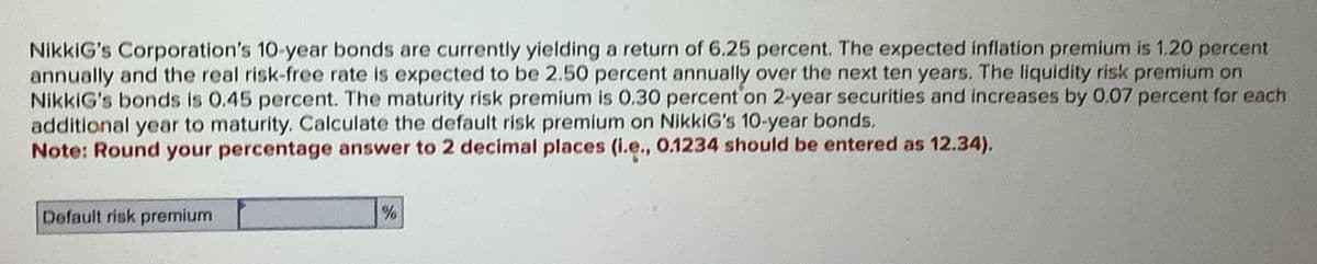NikkiG's Corporation's 10-year bonds are currently yielding a return of 6.25 percent. The expected inflation premium is 1.20 percent
annually and the real risk-free rate is expected to be 2.50 percent annually over the next ten years. The liquidity risk premium on
NikkiG's bonds is 0.45 percent. The maturity risk premium is 0.30 percent on 2-year securities and increases by 0.07 percent for each
additional year to maturity. Calculate the default risk premium on NikkiG's 10-year bonds.
Note: Round your percentage answer to 2 decimal places (i.e., 0.1234 should be entered as 12.34).
Default risk premium
%