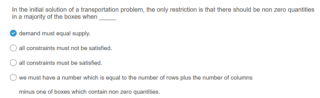 In the initial solution of a transportation problem, the only restriction is that there should be non zero quantities
in a majority of the boxes when
›
O
O
O
demand must equal supply.
all constraints must not be satisfied.
all constraints must be satisfied.
we must have a number which is equal to the number of rows plus the number of columns
minus one of boxes which contain non zero quantities.