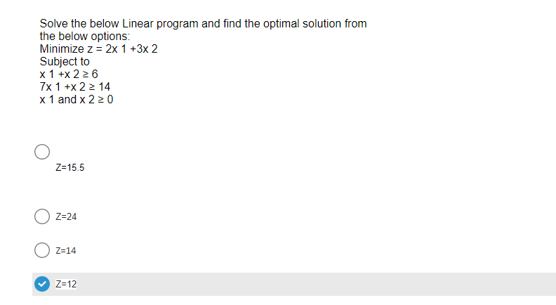 Solve the below Linear program and find the optimal solution from
the below options:
Minimize z = 2x 1 +3x 2
Subject to
x1+x 2 ≥ 6
7x 1 +x2 > 14
x 1 and x 2 ≥ 0
Z=15.5
Z=24
Z=14
Z=12