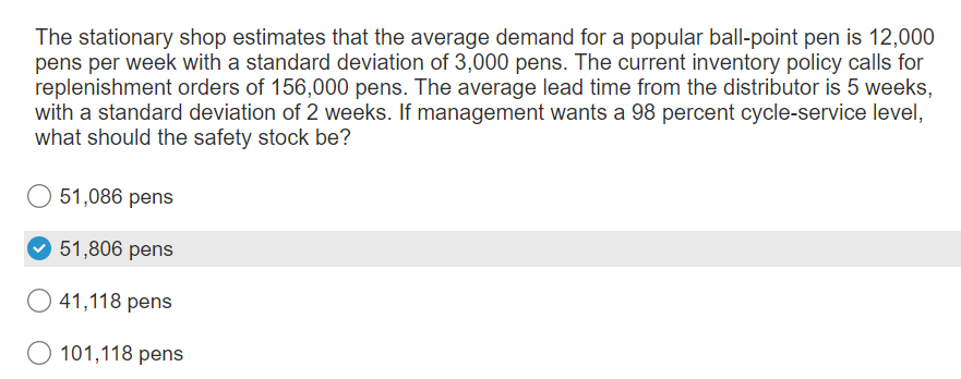 The stationary shop estimates that the average demand for a popular ball-point pen is 12,000
pens per week with a standard deviation of 3,000 pens. The current inventory policy calls for
replenishment orders of 156,000 pens. The average lead time from the distributor is 5 weeks,
with a standard deviation of 2 weeks. If management wants a 98 percent cycle-service level,
what should the safety stock be?
51,086 pens
51,806 pens
41,118 pens
O 101,118 pens