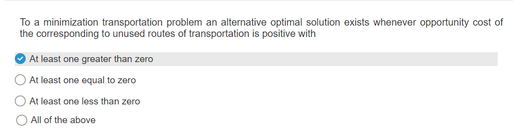 To a minimization transportation problem an alternative optimal solution exists whenever opportunity cost of
the corresponding to unused routes of transportation is positive with
At least one greater than zero
At least one equal to zero
At least one less than zero
All of the above
