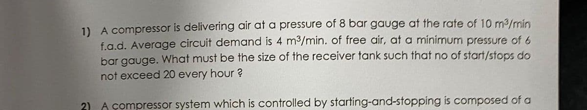 1) A compressor is delivering air at a pressure of 8 bar gauge at the rate of 10 m/min
f.a.d. Average circuit demand is 4 m³/min. of free air, at a minimum pressure of 6
bar gauge. What must be the size of the receiver tank such that no of start/stops do
not exceed 20 every hour ?
2) A compressor system which is controlled by starting-and-stopping is composed of a
