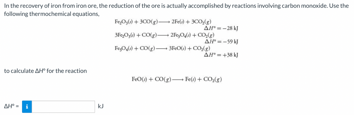 In the recovery of iron from iron ore, the reduction of the ore is actually accomplished by reactions involving carbon monoxide. Use the
following thermochemical equations,
Fe,O3() + 3CO(g)-
2Fe(s) + 3CO,(g)
AH° =-28 kJ
3Fe,O36) + CO(g) 2Fe,O4(s) + Co,(g)
AH° = -59 kJ
FezO4() + CO(g) 3FeO(s) + CO,(g)
AH° = +38 kJ
to calculate AH° for the reaction
FeO() + CO(g)-
Fe(s) + CO2(g)
AH° =
kJ
