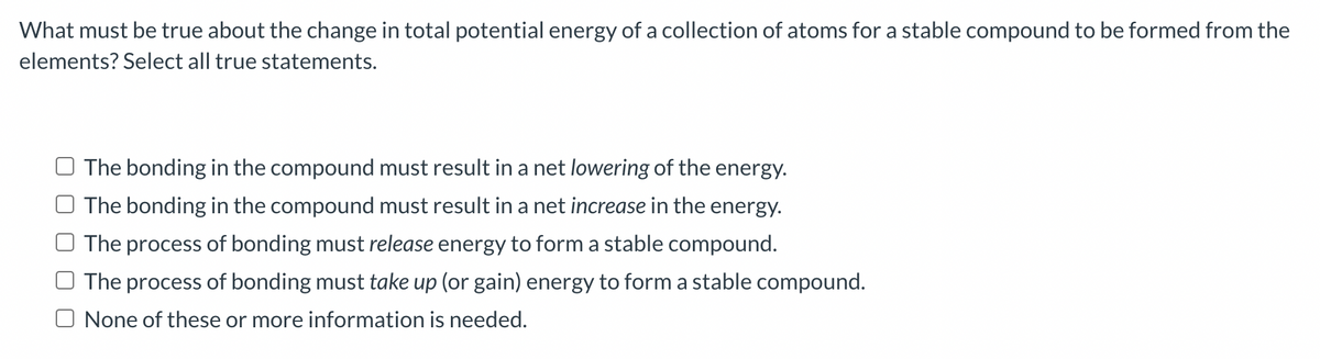 What must be true about the change in total potential energy of a collection of atoms for a stable compound to be formed from the
elements? Select all true statements.
The bonding in the compound must result in a net lowering of the energy.
The bonding in the compound must result in a net increase in the energy.
The process of bonding must release energy to form a stable compound.
The process of bonding must take up (or gain) energy to form a stable compound.
O None of these or more information is needed.
