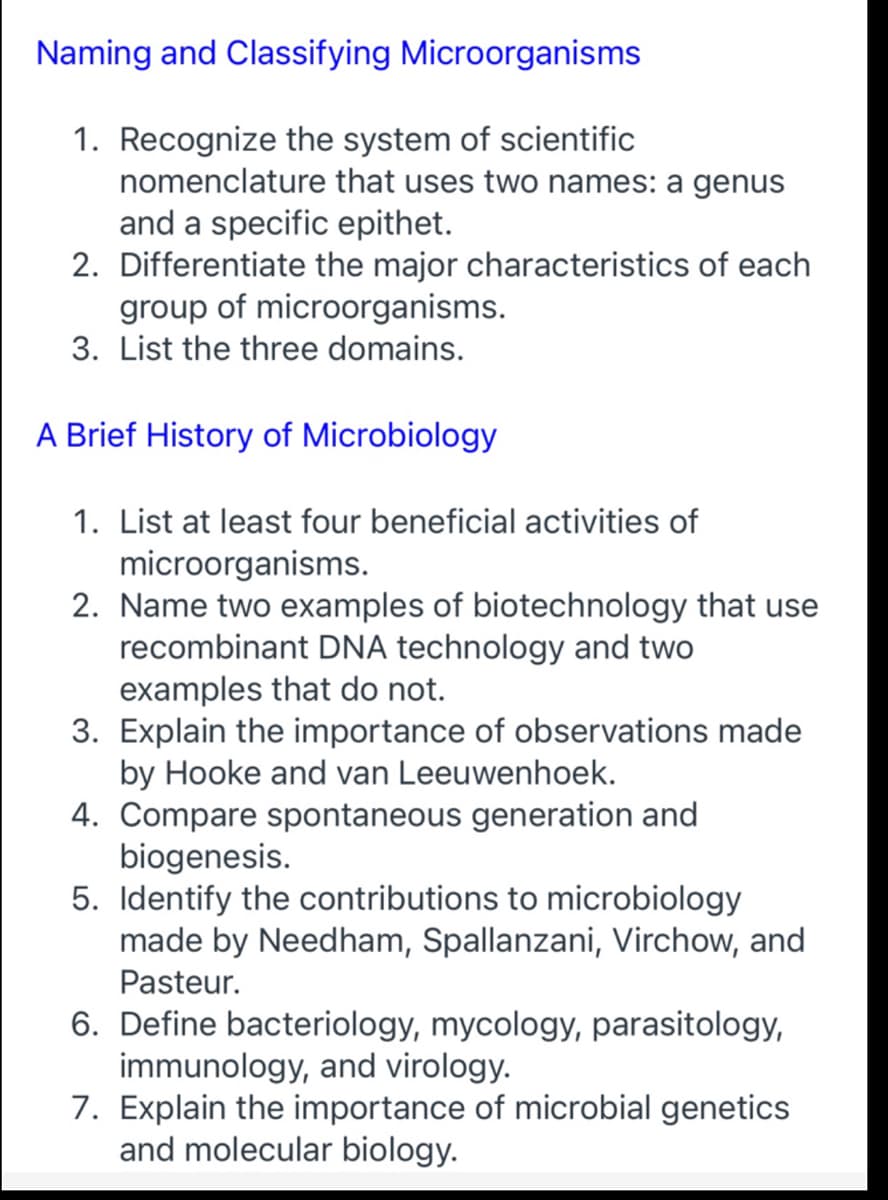 Naming and Classifying Microorganisms
1. Recognize the system of scientific
nomenclature that uses two names: a genus
and a specific epithet.
2. Differentiate the major characteristics of each
group of microorganisms.
3. List the three domains.
A Brief History of Microbiology
1. List at least four beneficial activities of
microorganisms.
2. Name two examples of biotechnology that use
recombinant DNA technology and two
examples that do not.
3. Explain the importance of observations made
by Hooke and van Leeuwenhoek.
4. Compare spontaneous generation and
biogenesis.
5. Identify the contributions to microbiology
made by Needham, Spallanzani, Virchow, and
Pasteur.
6. Define bacteriology, mycology, parasitology,
immunology, and virology.
7. Explain the importance of microbial genetics
and molecular biology.
