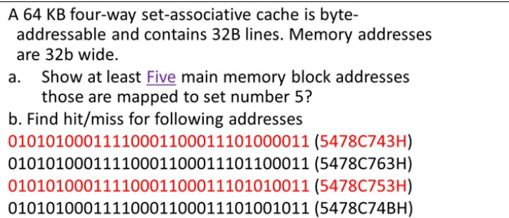 A 64 KB four-way set-associative cache is byte-
addressable and contains 32B lines. Memory addresses
are 32b wide.
Show at least Five main memory block addresses
those are mapped to set number 5?
b. Find hit/miss for following addresses
01010100011110001100011101000011 (5478C743H)
01010100011110001100011101100011 (5478C763H)
01010100011110001100011101010011 (5478C753H)
01010100011110001100011101001011 (5478C74BH)
