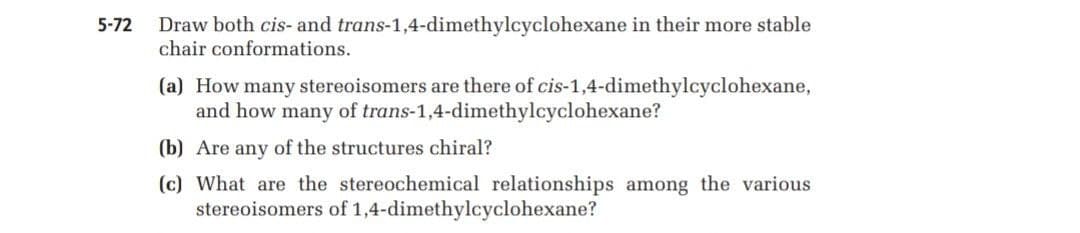 Draw both cis- and trans-1,4-dimethylcyclohexane in their more stable
chair conformations.
5-72
(a) How many stereoisomers are there of cis-1,4-dimethylcyclohexane,
and how many of trans-1,4-dimethylcyclohexane?
(b) Are any of the structures chiral?
(c) What are the stereochemical relationships among the various
stereoisomers of 1,4-dimethylcyclohexane?
