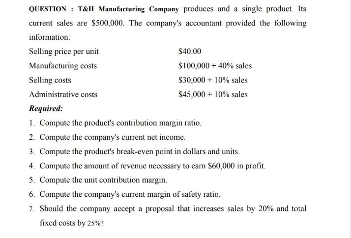 QUESTION : T&H Manufacturing Company produces and a single product. Its
current sales are $500,000. The company's accountant provided the following
information:
Selling price per unit
Manufacturing costs
Selling costs
Administrative costs
Required:
1. Compute the product's contribution margin ratio.
2. Compute the company's current net income.
3. Compute the product's break-even point in dollars and units.
4. Compute the amount of revenue necessary to earn $60,000 in profit.
5. Compute the unit contribution margin.
6. Compute the company's current margin of safety ratio.
7. Should the company accept a proposal that increases sales by 20% and total
fixed costs by 25%?
$40.00
$100,000+ 40% sales
$30,000 + 10% sales
$45,000 + 10% sales