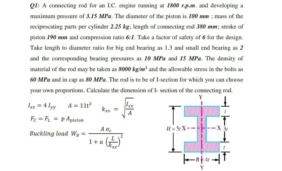 Q1: A connecting rod for an I.C. engine running at 1800 r.p.m. and developing a
maximum pressure of 3.15 MPa. The diameter of the piston is 100 mm ; mass of the
reciprocating parts per cylinder 2.25 kg; length of connecting rod 380 mm; stroke of
piston 190 mm and compression ratio 6:1. Take a factor of safety of 6 for the design.
Take length to diameter ratio for big end bearing as 1.3 and small end bearing as 2
and the corresponding bearing pressures as 10 MPa and 15 MPa. The density of
material of the rod may be taken as 8000 kg/m³ and the allowable stress in the bolts as
60 MPa and in cap as 80 MPa. The rod is to be of I-section for which you can choose
your own proportions. Calculate the dimension of I- section of the connecting rod.
Ixx = 4 lyy
A = 11t?
Ixx
%3D
kxx
%3D
A
Fc = FL
= p Apiston
A oc
H = 51 X--
-X 31
Buckling load WB =
2
1+ a
xX.
Y
