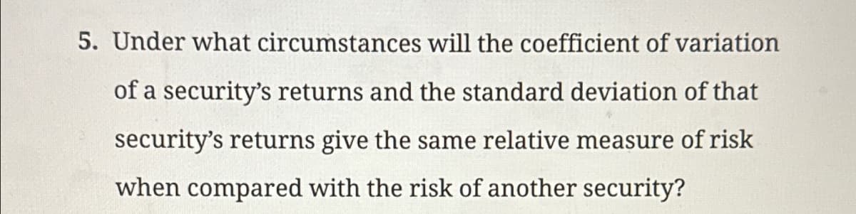 5. Under what circumstances will the coefficient of variation
of a security's returns and the standard deviation of that
security's returns give the same relative measure of risk
when compared with the risk of another security?