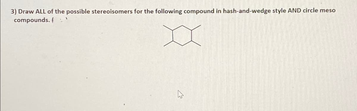 3) Draw ALL of the possible stereoisomers for the following compound in hash-and-wedge style AND circle meso
compounds. (
