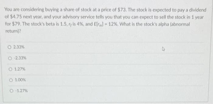 You are considering buying a share of stock at a price of $73. The stock is expected to pay a dividend
of $4.75 next year, and your advisory service tells you that you can expect to sell the stock in 1 year
for $79. The stock's beta is 1.5, r, is 4%, and E[m] = 12%. What is the stock's alpha (abnormal
return)?
O 2.33%
-2.33%
O 1.27%
O 1.00%
O-1.27%
▷