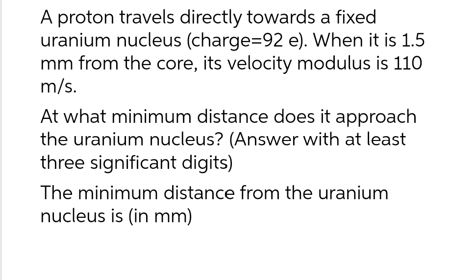 A proton travels directly towards a fixed
uranium nucleus (charge=92 e). When it is 1.5
mm from the core, its velocity modulus is 110
m/s.
At what minimum distance does it approach
the uranium nucleus? (Answer with at least
three significant digits)
The minimum distance from the uranium
nucleus is (in mm)