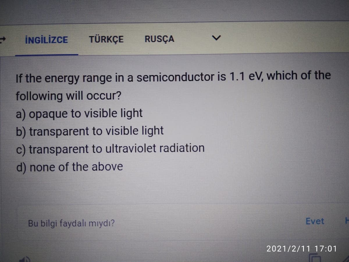 İNGİLİZCE
TÜRKÇE
RUSÇA
If the energy range in a semiconductor is 1.1 eV, which of the
following will occur?
a) opaque to visible light
b) transparent to visible light
c) transparent to ultraviolet radiation
d) none of the above
Bu bilgi faydalı mıydı?
Evet
2021/2/11 17:01
