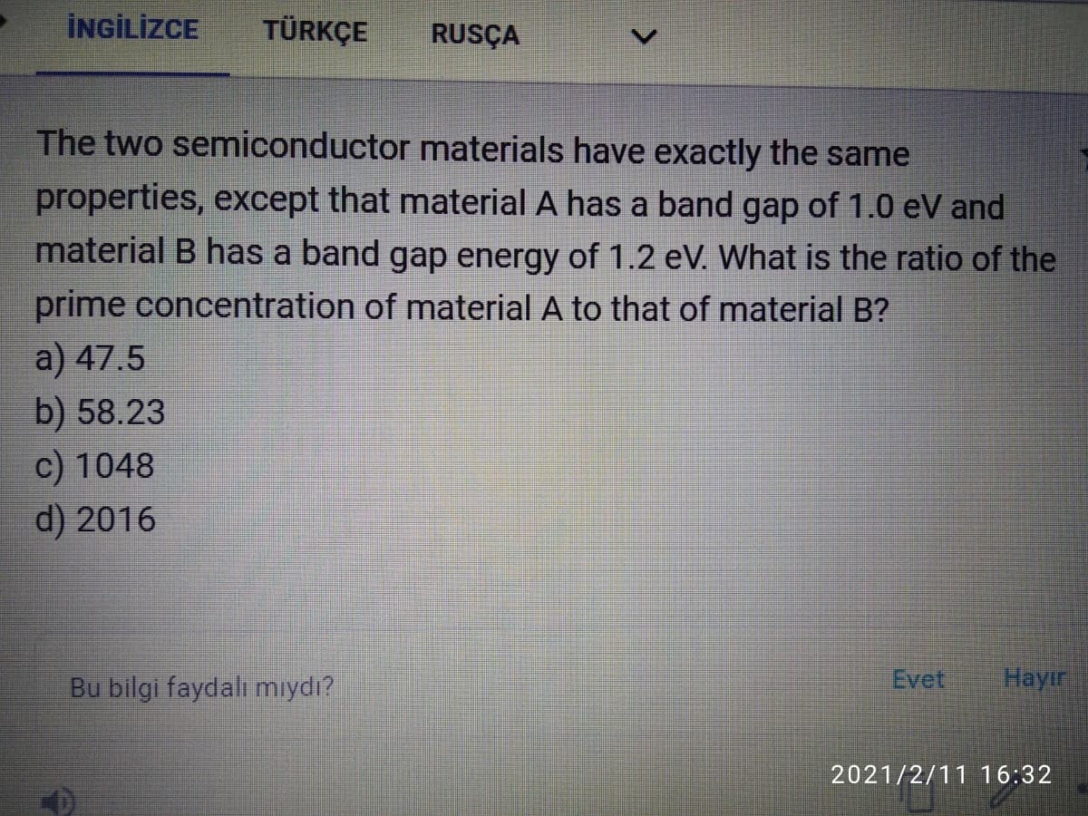 İNGİLİZCE
TÜRKÇE
RUSÇA
The two semiconductor materials have exactly the same
properties, except that material A has a band gap of 1.0 eV and
material B has a band gap energy of 1.2 eV. What is the ratio of the
prime concentration of material A to that of material B?
a) 47.5
b) 58.23
c) 1048
d) 2016
Bu bilgi faydalı mıydı?
Evet
Hayır
2021/2/11 16:32
