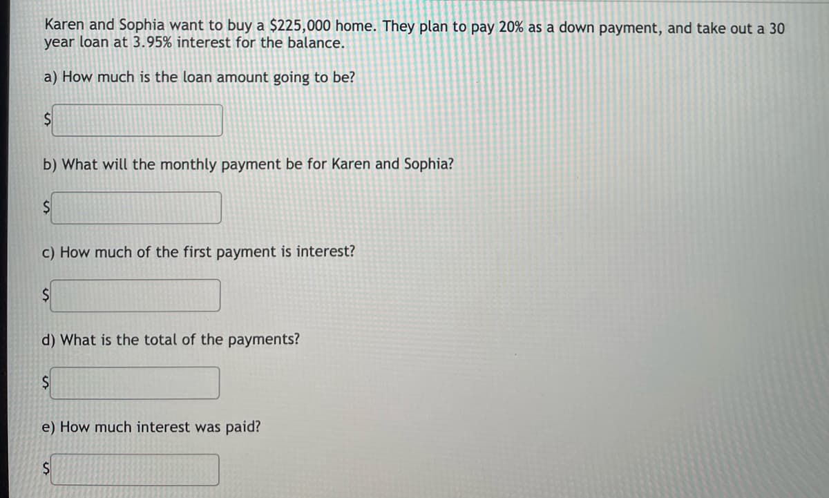Karen and Sophia want to buy a $225,000 home. They plan to pay 20% as a down payment, and take out a 30
year loan at 3.95% interest for the balance.
a) How much is the loan amount going to be?
b) What will the monthly payment be for Karen and Sophia?
c) How much of the first payment is interest?
d) What is the total of the payments?
e) How much interest was paid?
