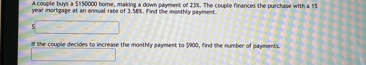 A couple buys a $150000 home, making a down payment of 23%. The couple finances the purchase with a 15
year mortgage at an annual rate of 3.58%. Find the monthly payment.
If the couple decides to increase the monthly payment to $900, find the number of payments.
