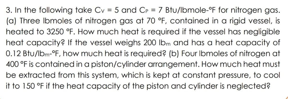 3. In the following take Cv = 5 and CP = 7 Btu/lbmole-°F for nitrogen gas.
(a) Three Ibmoles of nitrogen gas at 70 °F, contained in a rigid vessel, is
heated to 3250 °F. How much heat is required if the vessel has negligible
heat capacity? If the vessel weighs 200 lbm and has a heat capacity of
0.12 Btu/lbm-°F, how much heat is required? (b) Four Ibmoles of nitrogen at
400 °F is contained in a piston/cylinder arrangement. How much heat must
be extracted from this system, which is kept at constant pressure, to cool
it to 150 °F if the heat capacity of the piston and cylinder is neglected?
