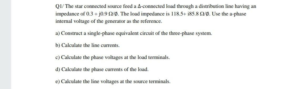 Q1/ The star connected source feed a A-connected load through a distribution line having an
impedance of 0.3 + j0.9 Q/0. The load impedance is 118.5+ i85.8 /Ø. Use the a-phase
internal voltage of the generator as the reference.
a) Construct a single-phase equivalent circuit of the three-phase system.
b) Calculate the line currents.
c) Calculate the phase voltages at the load terminals.
d) Calculate the phase currents of the load.
e) Calculate the line voltages at the source terminals.
